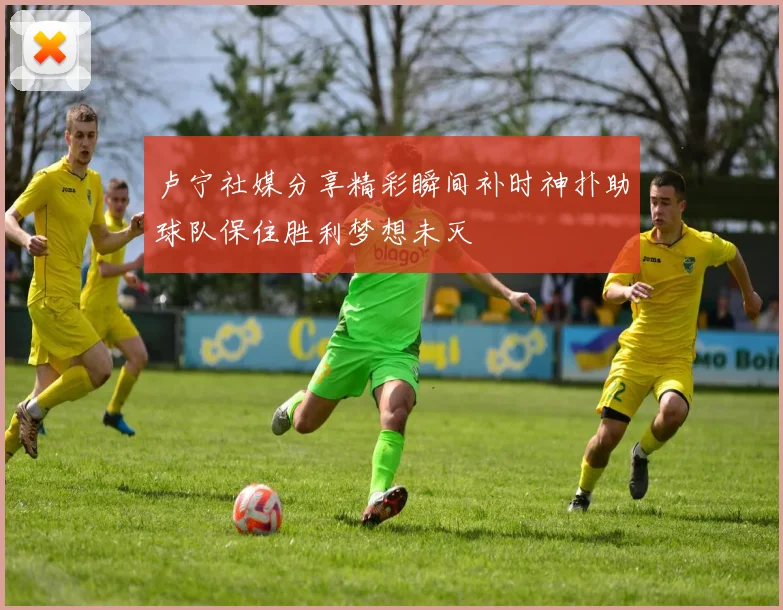 卢宁社媒分享精彩瞬间补时神扑助球队保住胜利梦想未灭