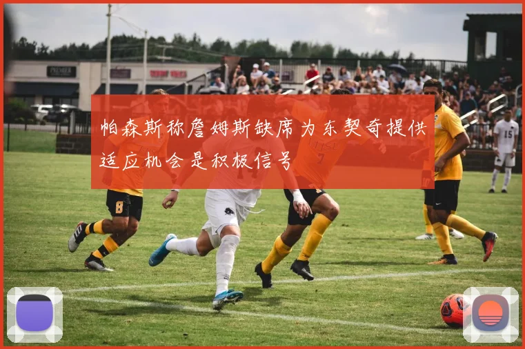 帕森斯称詹姆斯缺席为东契奇提供适应机会是积极信号
