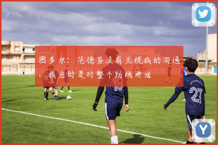 图多尔：范德芬没有无视我的沟通，我当时是对整个防线讲话