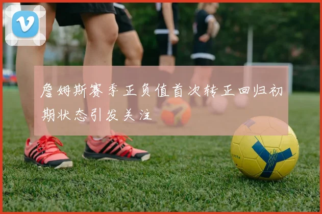 詹姆斯赛季正负值首次转正回归初期状态引发关注