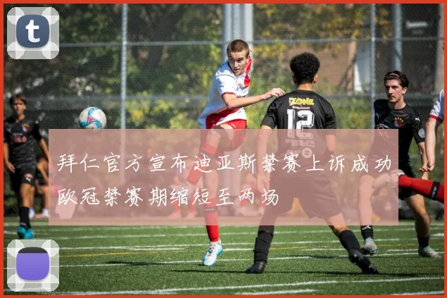 拜仁官方宣布迪亚斯禁赛上诉成功欧冠禁赛期缩短至两场