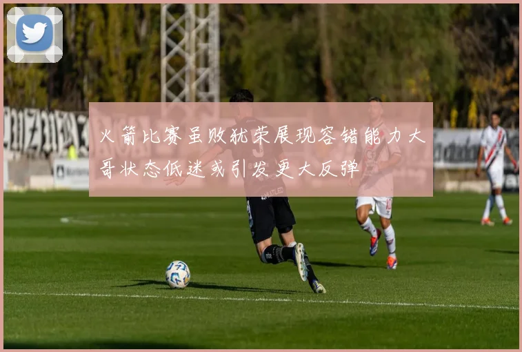 火箭比赛虽败犹荣展现容错能力大哥状态低迷或引发更大反弹
