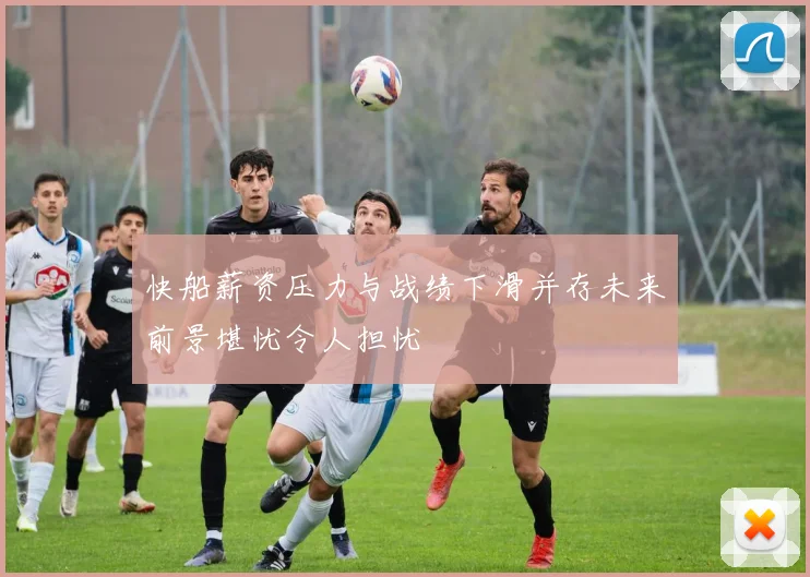 快船薪资压力与战绩下滑并存未来前景堪忧令人担忧
