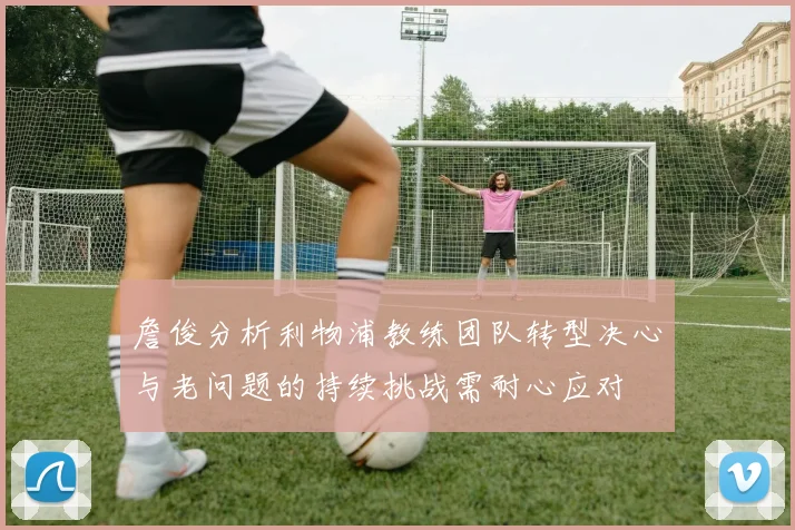 詹俊分析利物浦教练团队转型决心与老问题的持续挑战需耐心应对