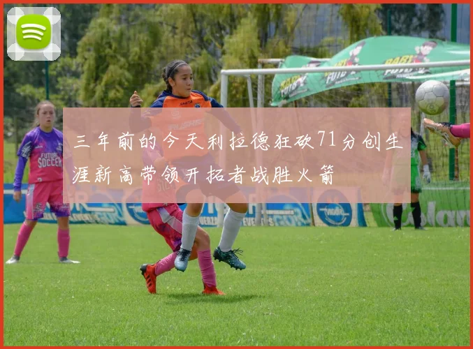 三年前的今天利拉德狂砍71分创生涯新高带领开拓者战胜火箭