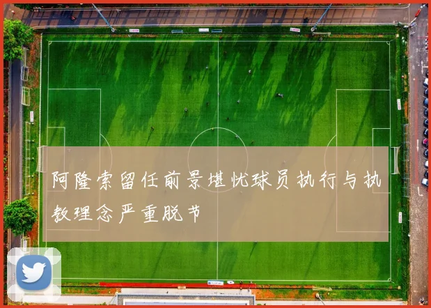阿隆索留任前景堪忧球员执行与执教理念严重脱节