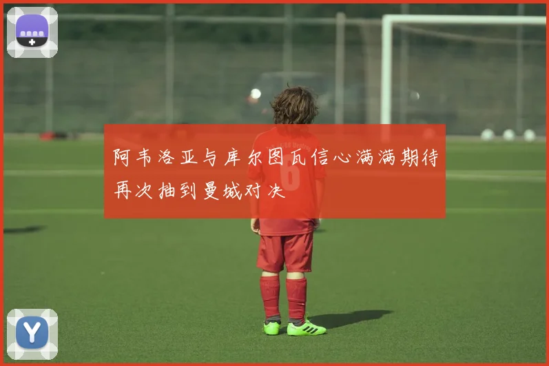 阿韦洛亚与库尔图瓦信心满满期待再次抽到曼城对决