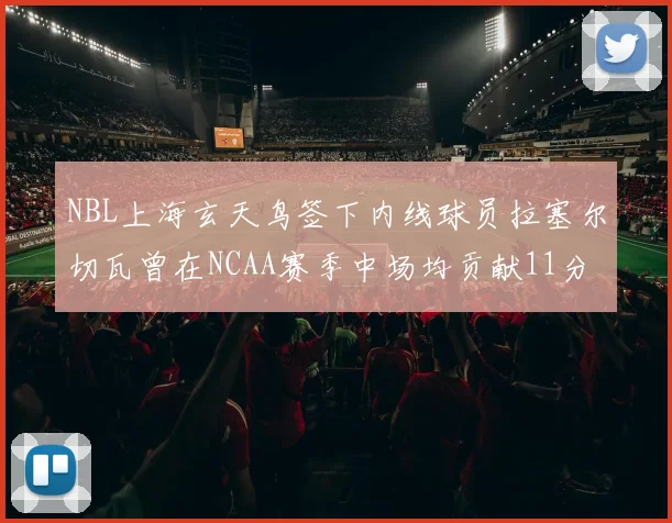 NBL上海玄天鸟签下内线球员拉塞尔切瓦曾在NCAA赛季中场均贡献11分8篮板
