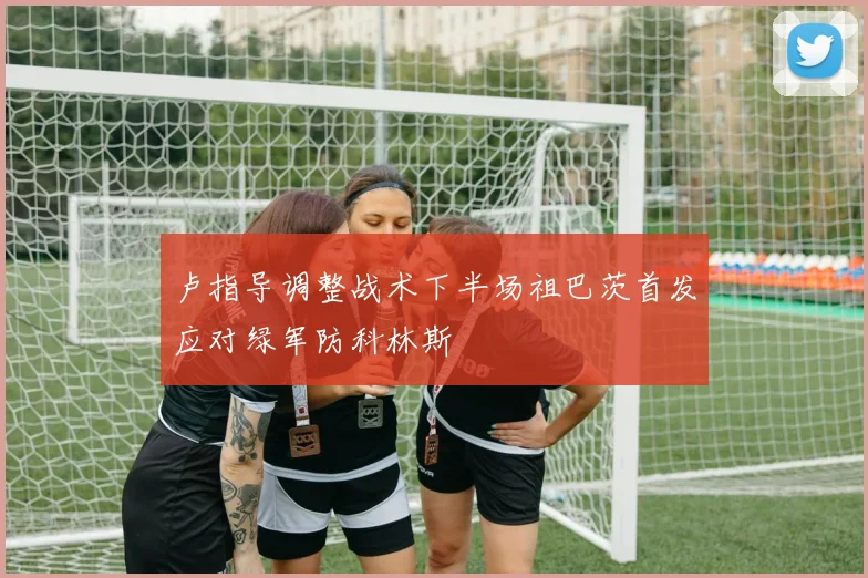 卢指导调整战术下半场祖巴茨首发应对绿军防科林斯