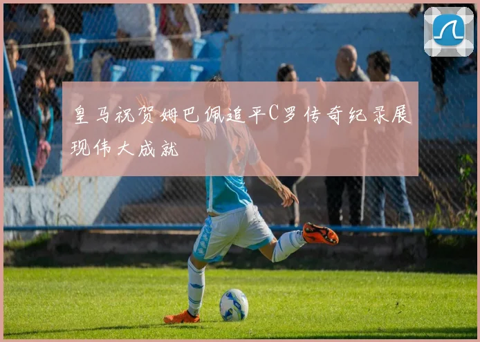 皇马祝贺姆巴佩追平C罗传奇纪录展现伟大成就