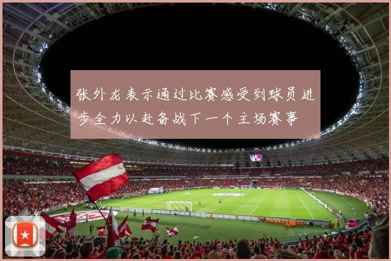 张外龙表示通过比赛感受到球员进步全力以赴备战下一个主场赛事