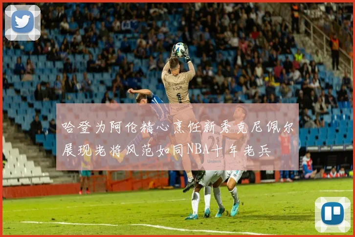 哈登为阿伦精心烹饪新秀克尼佩尔展现老将风范如同NBA十年老兵