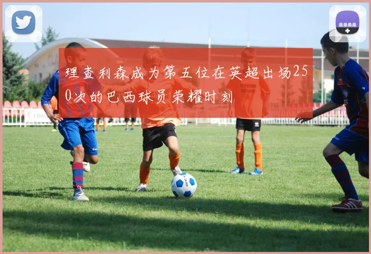 理查利森成为第五位在英超出场250次的巴西球员荣耀时刻