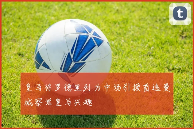 皇马将罗德里列为中场引援首选曼城察觉皇马兴趣