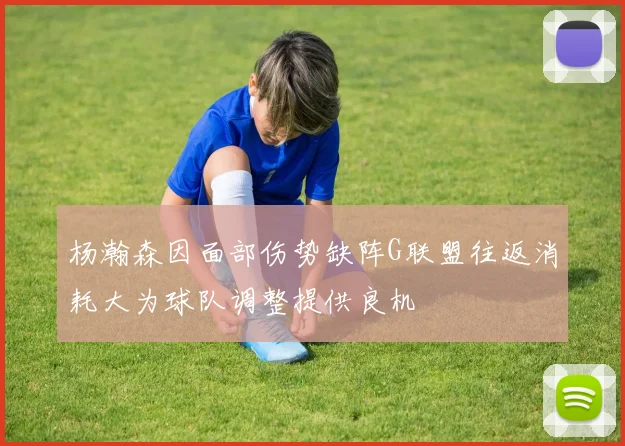 杨瀚森因面部伤势缺阵G联盟往返消耗大为球队调整提供良机