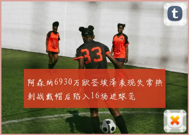 阿森纳6930万欧签埃泽表现失常热刺战戴帽后陷入16场进球荒