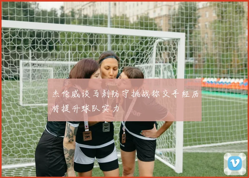 杰伦威谈马刺防守挑战称交手经历将提升球队实力