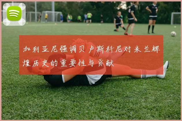 加利亚尼强调贝卢斯科尼对米兰辉煌历史的重要性与贡献