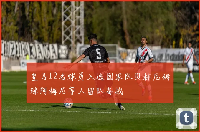 皇马12名球员入选国家队贝林厄姆琼阿梅尼等人留队备战