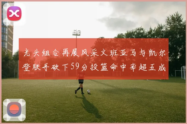 光头组合再展风采文班亚马与凯尔登联手砍下59分投篮命中率超五成