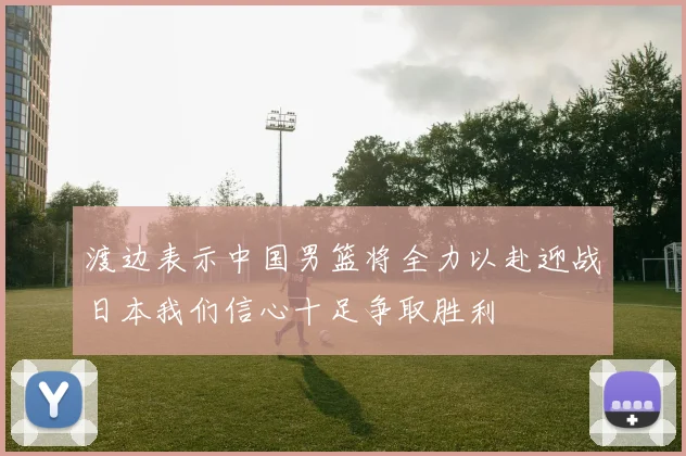 渡边表示中国男篮将全力以赴迎战日本我们信心十足争取胜利
