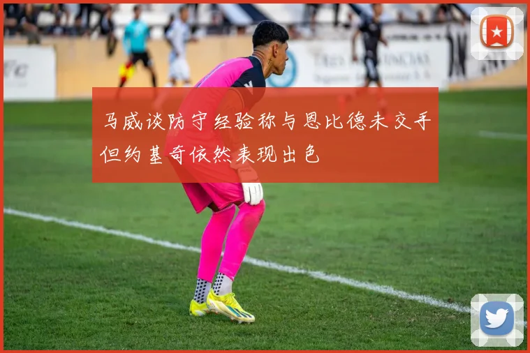 马威谈防守经验称与恩比德未交手但约基奇依然表现出色