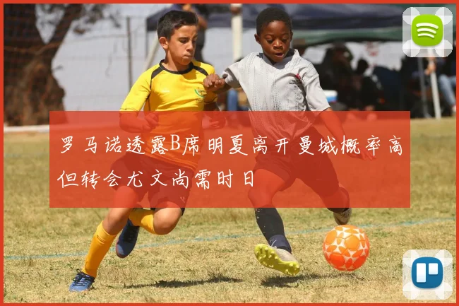 罗马诺透露B席明夏离开曼城概率高但转会尤文尚需时日