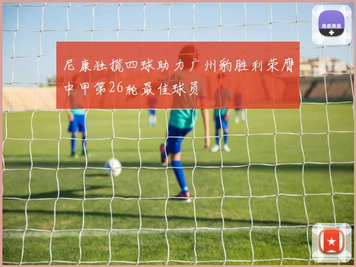 尼康独揽四球助力广州豹胜利荣膺中甲第26轮最佳球员