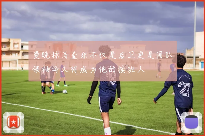 曼晚称马奎尔不仅是后卫更是团队领袖海文将成为他的接班人