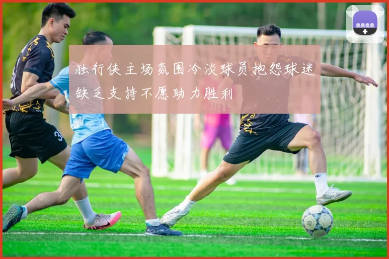 独行侠主场氛围冷淡球员抱怨球迷缺乏支持不愿助力胜利
