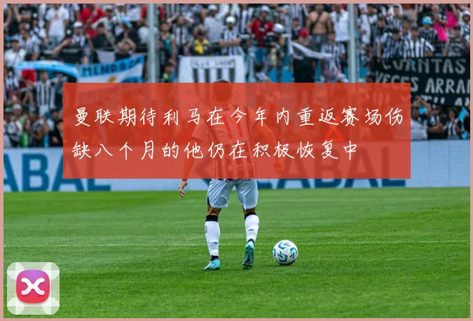曼联期待利马在今年内重返赛场伤缺八个月的他仍在积极恢复中