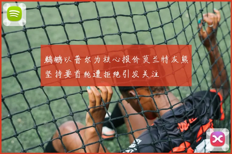 鹈鹕以普尔为核心报价莫兰特灰熊坚持要首轮遭拒绝引发关注