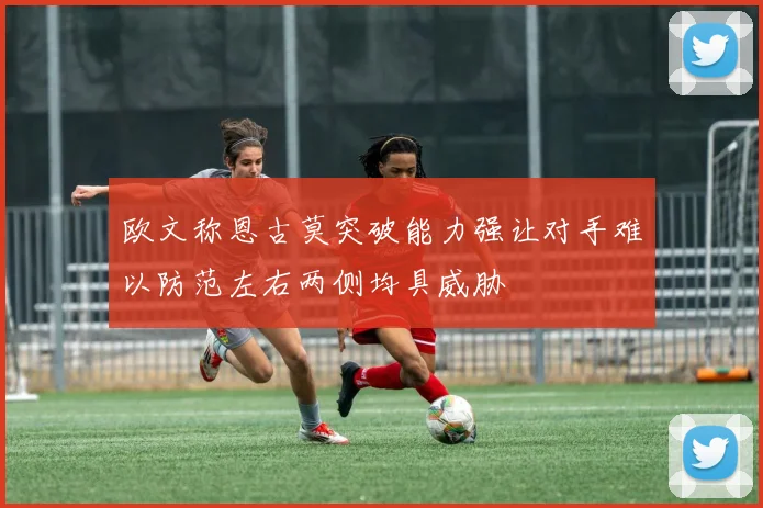 欧文称恩古莫突破能力强让对手难以防范左右两侧均具威胁