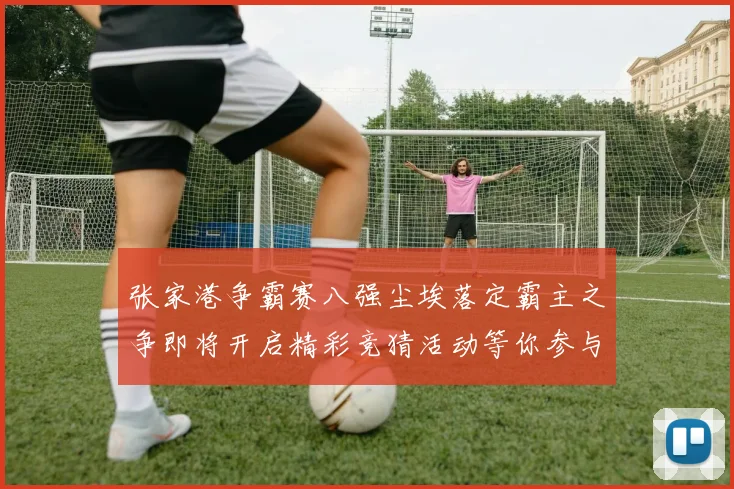 张家港争霸赛八强尘埃落定霸主之争即将开启精彩竞猜活动等你参与