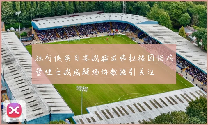 独行侠明日客战猛龙弗拉格因伤病管理出战成疑场均数据引关注