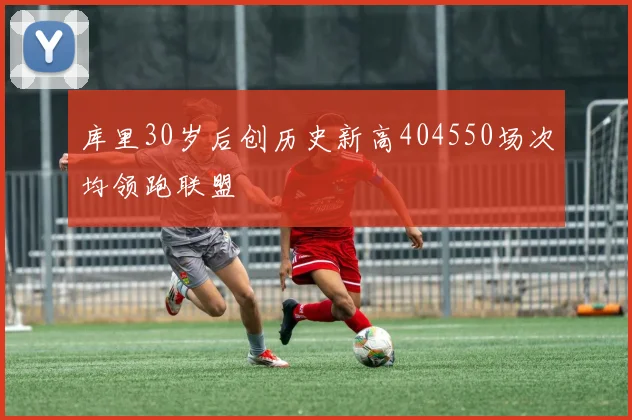 库里30岁后创历史新高404550场次均领跑联盟