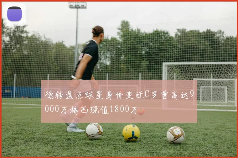 德转盘点球星身价变迁C罗曾高达9000万梅西现值1800万