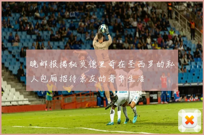 晚邮报揭秘莫德里奇在圣西罗的私人包厢招待亲友的奢华生活