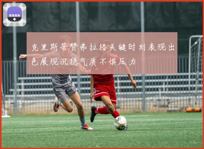 克里斯蒂赞弗拉格关键时刻表现出色展现沉稳气质不惧压力