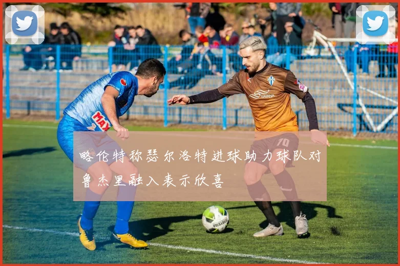 略伦特称瑟尔洛特进球助力球队对鲁杰里融入表示欣喜