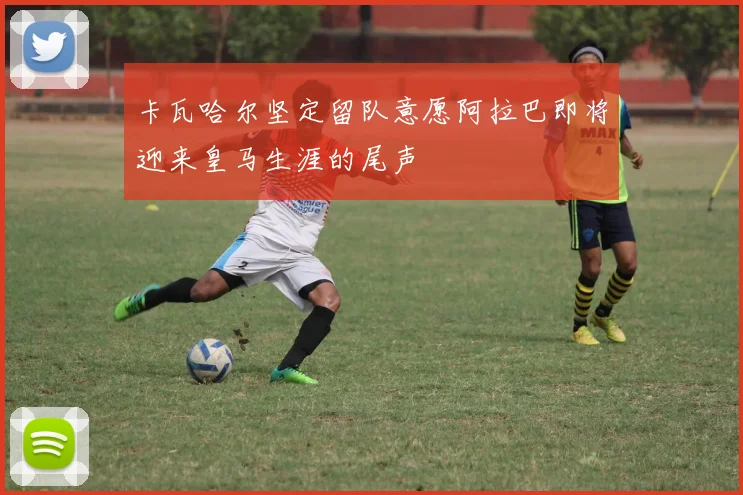 卡瓦哈尔坚定留队意愿阿拉巴即将迎来皇马生涯的尾声