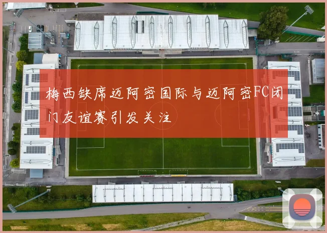 梅西缺席迈阿密国际与迈阿密FC闭门友谊赛引发关注