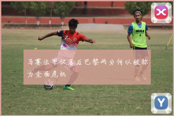 马赛法甲仅落后巴黎两分何以被称为全面危机