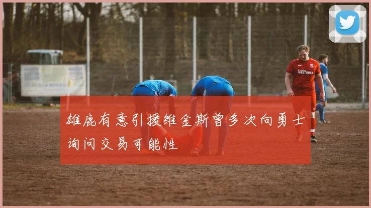 雄鹿有意引援维金斯曾多次向勇士询问交易可能性